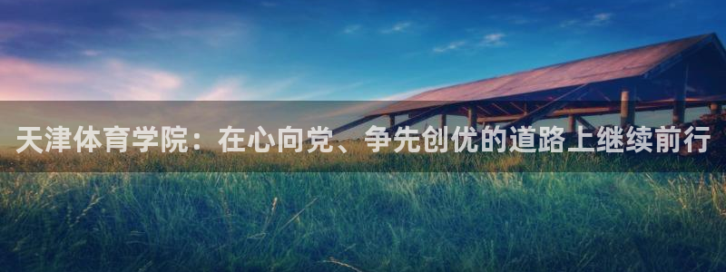 中欧体育全站app：天津体育学院：在心向党、争先创优的道路上继续前行